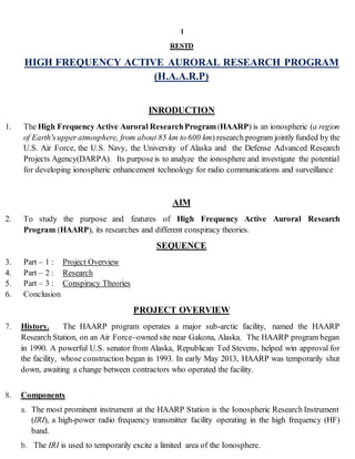 1
RESTD
HIGH FREQUENCY ACTIVE AURORAL RESEARCH PROGRAM
(H.A.A.R.P)
INRODUCTION
1. The High Frequency Active Auroral ResearchProgram(HAARP) is an ionospheric (a region
of Earth'supper atmosphere, from about 85 km to 600 km) research program jointly funded by the
U.S. Air Force, the U.S. Navy, the University of Alaska and the Defense Advanced Research
Projects Agency(DARPA). Its purposeis to analyze the ionosphere and investigate the potential
for developing ionospheric enhancement technology for radio communications and surveillance
AIM
2. To study the purpose and features of High Frequency Active Auroral Research
Program (HAARP), its researches and different conspiracy theories.
SEQUENCE
3. Part – 1 : Project Overview
4. Part – 2 : Research
5. Part – 3 : Conspiracy Theories
6. Conclusion
PROJECT OVERVIEW
7. History. The HAARP program operates a major sub-arctic facility, named the HAARP
Research Station, on an Air Force–owned site near Gakona, Alaska. The HAARP program began
in 1990. A powerful U.S. senator from Alaska, Republican Ted Stevens, helped win approval for
the facility, whose construction began in 1993. In early May 2013, HAARP was temporarily shut
down, awaiting a change between contractors who operated the facility.
8. Components
a. The most prominent instrument at the HAARP Station is the Ionospheric Research Instrument
(IRI), a high-power radio frequency transmitter facility operating in the high frequency (HF)
band.
b. The IRI is used to temporarily excite a limited area of the Ionosphere.
 