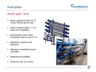 Hrað sjóðari
22
Afurðar gæði - Suða
 Stuttur upphitunar tími til 70 °C
minkar TOTOX og FFA í lýsi
 Stuttur dvalartími gefur 1 – 2 %
hærri mínk meltanleika
 Endurkeyrsla á soði minkar
fituinnihald í mjöli um uþb. 2-3 %
 Möguleiki á upphitun með
glatvarma
 Möguleiki á framleiðslu á lýsi til
manneldis
 Sjálfhreinsandi hitaflötur
 Dvalar tími uþb. 3,5 mínútur
 