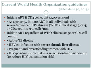 Current World Health Organization guidelines
(dated June 30, 2013)
 Initiate ART if CD4 cell count ≤500 cells/ml
 • As a priority, initiate ART in all individuals with
severe/advanced HIV disease (WHO clinical stage 3 or 4)
or CD4 count ≤ 350 cells/mm
 Initiate ART regardless of WHO clinical stage or CD4 cell
count in
 • Active TB disease
 • HBV co-infection with severe chronic liver disease
 • Pregnant and breastfeeding women with HIV
 • HIV-positive individual in a serodiscordant partnership
(to reduce HIV transmission risk)
 