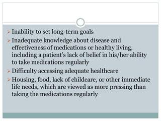 Inability to set long-term goals
Inadequate knowledge about disease and
effectiveness of medications or healthy living,
including a patient’s lack of belief in his/her ability
to take medications regularly
Difficulty accessing adequate healthcare
Housing, food, lack of childcare, or other immediate
life needs, which are viewed as more pressing than
taking the medications regularly
 