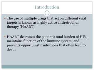 Introduction
 The use of multiple drugs that act on different viral
targets is known as highly active antiretroviral
therapy (HAART)
 HAART decreases the patient's total burden of HIV,
maintains function of the immune system, and
prevents opportunistic infections that often lead to
death
 