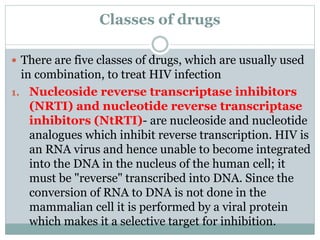 Classes of drugs
 There are five classes of drugs, which are usually used
in combination, to treat HIV infection
1. Nucleoside reverse transcriptase inhibitors
(NRTI) and nucleotide reverse transcriptase
inhibitors (NtRTI)- are nucleoside and nucleotide
analogues which inhibit reverse transcription. HIV is
an RNA virus and hence unable to become integrated
into the DNA in the nucleus of the human cell; it
must be "reverse" transcribed into DNA. Since the
conversion of RNA to DNA is not done in the
mammalian cell it is performed by a viral protein
which makes it a selective target for inhibition.
 