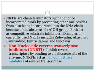  NRTIs are chain terminators such that once
incorporated, work by preventing other nucleosides
from also being incorporated into the DNA chain
because of the absence of a 3’ OH group. Both act
as competitive substrate inhibitors. Examples of
currently used NRTIs includes Zidovudin, Abacavir,
Lamivudine, Emtricitabine and tenofavir.
2. Non-Nucleoside reverse transcriptase
inhibitors (NNRTI)- Inhibit reverse
transcriptase by binding to an allosteric site of the
enzyme; NNRTIs act as non-competitive
inhibitors of reverse transcriptase
 
