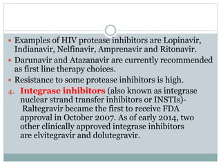  Examples of HIV protease inhibitors are Lopinavir,
Indianavir, Nelfinavir, Amprenavir and Ritonavir.
 Darunavir and Atazanavir are currently recommended
as first line therapy choices.
 Resistance to some protease inhibitors is high.
4. Integrase inhibitors (also known as integrase
nuclear strand transfer inhibitors or INSTIs)-
Raltegravir became the first to receive FDA
approval in October 2007. As of early 2014, two
other clinically approved integrase inhibitors
are elvitegravir and dolutegravir.
 
