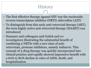 History
 The first effective therapy against HIV was the nucleoside
reverse transcriptase inhibitor (NRTI) zidovudine (AZT)
 To distinguish from this early anti-retroviral therapy (ART),
the term highly active anti-retroviral therapy (HAART) was
introduced
 Hammer and colleagues and Gulick and co-
investigators illustrating the substantial benefit of
combining 2 NRTIs with a new class of anti-
retrovirals, protease inhibitors, namely indinavir. This
concept of 3-drug therapy was quickly incorporated into
clinical practice and rapidly showed impressive benefit with
a 60% to 80% decline in rates of AIDS, death, and
hospitalization.
 