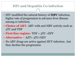 HIV and Hepatitis Co-infection
 HIV modified the natural history of HBV infection,
higher rate of progression to advance liver disease
among co infection.
 Choice of ART- ARV with anti HBV activity such as
3TC and TDF
 First line regime- TDF + 3TC +EFV
 Alternative – AZT+ 3TC+EEV
 No ARV drugs are active against HCV infection , but
they decline the progression
 