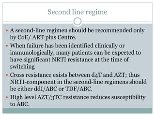 Second line regime
 A second-line regimen should be recommended only
by CoE/ ART plus Centre.
 When failure has been identified clinically or
immunologically, many patients can be expected to
have significant NRTI resistance at the time of
switching
 Cross resistance exists between d4T and AZT; thus
NRTI-component in the second-line regimens should
be either ddI/ABC or TDF/ABC.
 High level AZT/3TC resistance reduces susceptibility
to ABC.
 