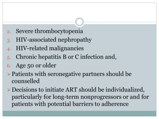 2. Severe thrombocytopenia
3. HIV-associated nephropathy
4. HIV-related malignancies
5. Chronic hepatitis B or C infection and,
6. Age 50 or older
Patients with seronegative partners should be
counselled
Decisions to initiate ART should be individualized,
particularly for long-term nonprogressors or and for
patients with potential barriers to adherence
 