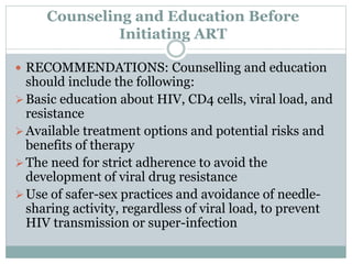 Counseling and Education Before
Initiating ART
 RECOMMENDATIONS: Counselling and education
should include the following:
Basic education about HIV, CD4 cells, viral load, and
resistance
Available treatment options and potential risks and
benefits of therapy
The need for strict adherence to avoid the
development of viral drug resistance
Use of safer-sex practices and avoidance of needle-
sharing activity, regardless of viral load, to prevent
HIV transmission or super-infection
 