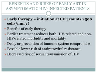 BENEFITS AND RISKS OF EARLY ART IN
ASYMPTOMATIC HIV-INFECTED PATIENTS
 Early therapy = initiation at CD4 counts >500
cells/mm3 )
 Benefits of early therapy
Earlier treatment reduces both HIV-related and non-
HIV-related morbidity and mortality
Delay or prevention of immune system compromise
Possible lower risk of antiretroviral resistance
Decreased risk of sexual transmission of HIV
 