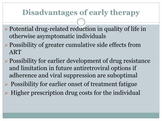 Disadvantages of early therapy
Potential drug-related reduction in quality of life in
otherwise asymptomatic individuals
Possibility of greater cumulative side effects from
ART
Possibility for earlier development of drug resistance
and limitation in future antiretroviral options if
adherence and viral suppression are suboptimal
 Possibility for earlier onset of treatment fatigue
 Higher prescription drug costs for the individual
 