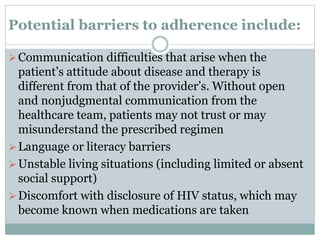 Potential barriers to adherence include:
Communication difficulties that arise when the
patient’s attitude about disease and therapy is
different from that of the provider’s. Without open
and nonjudgmental communication from the
healthcare team, patients may not trust or may
misunderstand the prescribed regimen
Language or literacy barriers
Unstable living situations (including limited or absent
social support)
Discomfort with disclosure of HIV status, which may
become known when medications are taken
 