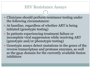 HIV Resistance Assays
 Clinicians should perform resistance testing under
the following circumstances:
 At baseline, regardless of whether ART is being
initiated (genotypic testing)
 In patients experiencing treatment failure or
incomplete viral suppression while receiving ART
(genotypic and/or phenotypic testing)
 Genotypic assays detect mutations in the genes of the
reverse transcriptase and protease enzymes, as well
as the gp41 domain for the currently available fusion
inhibitors
 