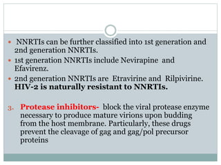 NNRTIs can be further classified into 1st generation and
2nd generation NNRTIs.
 1st generation NNRTIs include Nevirapine and
Efavirenz.
 2nd generation NNRTIs are Etravirine and Rilpivirine.
HIV-2 is naturally resistant to NNRTIs.
3. Protease inhibitors- block the viral protease enzyme
necessary to produce mature virions upon budding
from the host membrane. Particularly, these drugs
prevent the cleavage of gag and gag/pol precursor
proteins
 