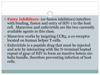  Entry inhibitors- (or fusion inhibitors) interfere
with binding, fusion and entry of HIV-1 to the host
cell. Maraviroc and enfuvirtide are the two currently
available agents in this class.
 Maraviroc works by targeting CCR5, a co-receptor
located on human helper T-cells.
 Enfuvirtide is a peptide drug that must be injected
and acts by interacting with the N-terminal heptad
repeat of gp41 of HIV to form an inactive hetero six-
helix bundle, therefore preventing infection of host
cells.
 