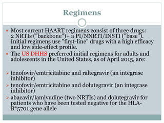 Regimens
 Most current HAART regimens consist of three drugs:
2 NRTIs ("backbone")+ a PI/NNRTI/INSTI ("base").
Initial regimens use "first-line" drugs with a high efficacy
and low side-effect profile.
 The US DHHS preferred initial regimens for adults and
adolescents in the United States, as of April 2015, are:
 tenofovir/emtricitabine and raltegravir (an integrase
inhibitor)
 tenofovir/emtricitabine and dolutegravir (an integrase
inhibitor)
 abacavir/lamivudine (two NRTIs) and dolutegravir for
patients who have been tested negative for the HLA-
B*5701 gene allele
 