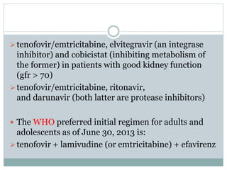 tenofovir/emtricitabine, elvitegravir (an integrase
inhibitor) and cobicistat (inhibiting metabolism of
the former) in patients with good kidney function
(gfr > 70)
tenofovir/emtricitabine, ritonavir,
and darunavir (both latter are protease inhibitors)
 The WHO preferred initial regimen for adults and
adolescents as of June 30, 2013 is:
tenofovir + lamivudine (or emtricitabine) + efavirenz
 