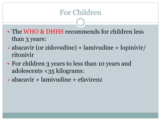 For Children
 The WHO & DHHS recommends for children less
than 3 years:
abacavir (or zidovudine) + lamivudine + lopinivir/
ritonivir
 For children 3 years to less than 10 years and
adolescents <35 kilograms:
abacavir + lamivudine + efavirenz
 