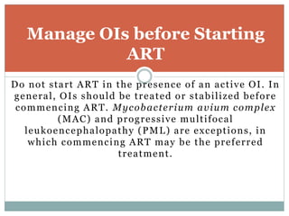 Do not start ART in the presence of an active OI. In
general, OIs should be treated or stabilized before
commencing ART. Mycobacterium avium complex
(MAC) and progressive multifocal
leukoencephalopathy (PML) are exceptions, in
which commencing ART may be the preferred
treatment.
Manage OIs before Starting
ART
 