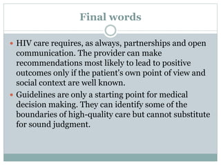 Final words
 HIV care requires, as always, partnerships and open
communication. The provider can make
recommendations most likely to lead to positive
outcomes only if the patient's own point of view and
social context are well known.
 Guidelines are only a starting point for medical
decision making. They can identify some of the
boundaries of high-quality care but cannot substitute
for sound judgment.
 