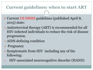 Current guidelines: when to start ART
 Current US DHHS guidelines (published April 8,
2015) state:
Antiretroviral therapy (ART) is recommended for all
HIV-infected individuals to reduce the risk of disease
progression.
AIDS-defining condition
 Pregnancy
Symptomatic from HIV including any of the
following:
1. HIV-associated neurocognitive disorder (HAND)
 