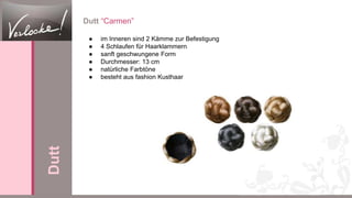 Dutt “Carmen”
● im Inneren sind 2 Kämme zur Befestigung
● 4 Schlaufen für Haarklammern
● sanft geschwungene Form
● Durchmesser: 13 cm
● natürliche Farbtöne
● besteht aus fashion Kusthaar
Dutt
 