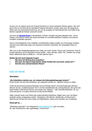 So kann z.B. ein Caterer durch sein Produkt-Sortiment an werte-orientierten Marken agieren. Hier sind
dann nicht nur die Herkunft der jeweiligen Produkte interessant, sondern eben auch die Verpackung.
Weiter kann die automatisierte Nutzung, wie z.B. die Ausgabe von Getränkeröhrchen und Coffee to-go
Bechern (speziell die Deckel) untersucht werden.
Und auch die Umwelt-Arena in Spreitenbach, Schweiz, schreitet mit gutem Beispiel voran. „Durch
Erleben und Erfahren werden die Zusammenhänge von umweltfreundlichen Produkten und unserem
Verhalten verständlich gemacht.
Warum nicht Radständer innen aufstellen und Mitarbeitern eBikes anstelle von Firmenwagen anbieten.
Letzteres wird mittlerweile sogar vom deutschen Finanzamt unterstützt. Der Gesetzgeber lässt uns
staunen.
Aber auch in der Reisekostenregelung kann völlig „ver-rückt“ werden. Warum soll „Carsharing“ nicht für
Kunden gefördert und für Mitarbeiter normal werden – beim nächsten „Sales Trip“. Anbieter wie car2go
bieten mittlerweile über 25 Städte an – mit dem gleichen log-in.
Stellen Sie sich doch folgende Fragen:
 Wie kann ein Beitrag dazu aussehen?
 Wie kann die eigene Organisation selbst Vorbild sein und somit „Gutes tun“?
 Sind Sie eine werteorientierte Marke?
Geld will Gehalt.
Mitarbeiter:
„Die Arbeitstiere sterben aus, wir müssen die Haltungsbedingungen ändern!“
Unsere Kinder sind die erste Generation, die unglücklich darüber ist – glücklich werden zu wollen.
Prüfen Sie die branchen-typische Elemente wie (kurzfristige) Reisen und Ausschreibungen (Pitches).
Nehmen Sie den „Ausbildungsreport 2013“ und hier beispielsweise die „Kochausbildung“ oder gerne das
Hotel-Umfeld. Unternehmen können und müssen hier reagieren – oder zukünftig Mitarbeiter z.B. aus
China rekrutieren. In anderen Branchen ist dies bereits Realität.
Selten motiviert heute noch Macht oder außerordentliche Bezahlung. Folglich kann auch mit Status-
symbolen anders umgegangen werden: Smartphone, Mini-Beamer, Spotify-Abo und Klout-Score-
Optimierung? All dies sind sicher Wege und Möglichkeiten, dieses neue Verhalten neu zu bedienen.
Heute gilt es….
„Mitarbeiter abzuholen“! Zum Beispiel mit LEGO SERIOUS PLAY oder Lernreisen,
ifa- oder CES-Besuchen oder regelmäßigen „Trend-Foren“.
 
