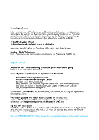 Heutzutage gilt es….
Daten, beispielsweise mit Visualisierungen und Geschichten aufzubereiten – damit auch jedes
Teammitglied die Analysen und Zusammenhänge versteht. Es gilt, Querdenker und Freigeister
auszuhalten und natürlich einzusetzen. Schlussendlich muss das Ziel sein, eine veränderungs-
freundliche Unternehmenskultur aufzubauen. Dies gilt auch und gerade für Verbände!
 Chief Destruction Officer!
 Hohe Grundgeschwindigkeit = sexy + erfolgreich!
Oder anders formuliert: Wenn ein Team keine Fehler macht – sind Sie zu langsam!
Kunden + Gäste/Teilnehmer:
Dito! = Auswirkungen auf Kommunikation, Visualisierung wie Wegeleitung, Mobilität etc.
Digital normal.
„mobile“ ist eine Lebenseinstellung. Echtzeit ist gerade noch schnell genug.
Wir leben in der permanenten Betaversion!
Heute ist jedes Geschäftsmodell ein digitales Geschäftsmodell!
 Erarbeiten Sie Ihre digitale Strategie!
Dafür haben Sie Ihren Chief Digital Officer!
Es bedarf neuen Rollen, neuen Jobs:
Story Integrator, Data Visualizer, “Big Data” Embassador, Daten-Mehrwert-Spezialist!
Was ist mit mit „Karten + Bilder Manager“, dem „Digital Event Manager“ und/oder
den „Audience Generation Managern“?
Bauen Sie eine „Daten-Kultur“ auf, z.B. um zeitnah, ganz konkret, die Nutzung von digitalisierten
Parkplätzen zu prüfen.
Oder anders gedacht: Was haben diese Endgeräte mit Ihnen zu tun?
Anzahl und Art der Steckdosen? Datensicherheit bei neuen Zahlungssystemen?
Wie laufen Ihre Kooperationsgespräche mit Facebook und Audi?
Big Data lebt heute schon!
Die TUI steuert heute 30 Mrd. Preise, die Reiseplattform Orbitz hat bei Hotelanfragen via Apple-Geräte
etwa 30% mehr verlangt und das Hotel Paris in Las Vegas hat realisiert, dass Zimmer mit Blick auf
Brunnenanlagen teurer sein können.
Mehr zum TRENDBEOBACHTER: Mathias Haas, unter www.trendbeobachter.de und www.play-serious.org
 