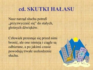cd. SKUTKI HAŁASU
Nasz narząd słuchu potrafi
„przyzwyczaić się” do stałych,
głośnych dźwięków.
Człowiek przestaje się przed nimi
bronić, ale one istnieją i ciągle są
odbierane, a po jakimś czasie
powodują trwałe uszkodzenie
słuchu.
 