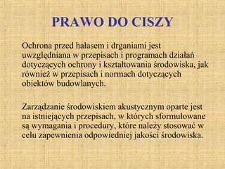 PRAWO DO CISZY
Ochrona przed hałasem i drganiami jest
uwzględniana w przepisach i programach działań
dotyczących ochrony i kształtowania środowiska, jak
również w przepisach i normach dotyczących
obiektów budowlanych.
Zarządzanie środowiskiem akustycznym oparte jest
na istniejących przepisach, w których sformułowane
są wymagania i procedury, które należy stosować w
celu zapewnienia odpowiedniej jakości środowiska.
 