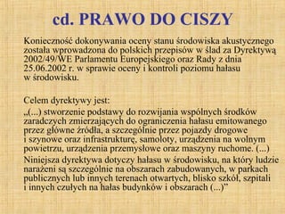 cd. PRAWO DO CISZY
Konieczność dokonywania oceny stanu środowiska akustycznego
została wprowadzona do polskich przepisów w ślad za Dyrektywą
2002/49/WE Parlamentu Europejskiego oraz Rady z dnia
25.06.2002 r. w sprawie oceny i kontroli poziomu hałasu
w środowisku.
Celem dyrektywy jest:
„(...) stworzenie podstawy do rozwijania wspólnych środków
zaradczych zmierzających do ograniczenia hałasu emitowanego
przez główne źródła, a szczególnie przez pojazdy drogowe
i szynowe oraz infrastrukturę, samoloty, urządzenia na wolnym
powietrzu, urządzenia przemysłowe oraz maszyny ruchome. (...)
Niniejsza dyrektywa dotyczy hałasu w środowisku, na który ludzie
narażeni są szczególnie na obszarach zabudowanych, w parkach
publicznych lub innych terenach otwartych, blisko szkół, szpitali
i innych czułych na hałas budynków i obszarach (...)”
 