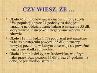 CZY WIESZ, ŻE …
• Około 450 milionów mieszkańców Europy (czyli
65% populacji) przez 24 godziny na dobę jest
narażone na oddziaływanie hałasu o natężeniu 55 dB,
który wywołuje niepokój i negatywnie wpływa na
zdrowie.
• Około 113 mln ludzi (17% populacji) jest narażone
na hałas o natężeniu powyżej 65 dB, to znaczy
powyżej poziomu, w którym obserwuje się poważne
negatywne skutki zdrowotne.
• Około 10 mln ludzi żyje w środowisku, w którym
hałas przekracza poziom 75 dB przez 24 godziny na
dobę, co jest niedopuszczalne.
 