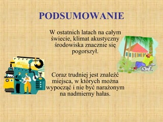 PODSUMOWANIE
W ostatnich latach na całym
świecie, klimat akustyczny
środowiska znacznie się
pogorszył.
Coraz trudniej jest znaleźć
miejsca, w których można
wypocząć i nie być narażonym
na nadmierny hałas.
 