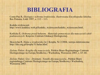 BIBLIOGRAFIA
Costa-Pau R, Ekologia i ochrona środowiska. Ilustrowana Encyklopedia Szkolna,
Res Polonia, Łódź 1997, s. 112 – 113.
Kodeks wykroczeń:
http://www.kodeksy.wob.pl/kodeks_wykroczen/kodeks_wykroczen.html.
Kotlicka E, Ochrona przed hałasem. Materiały pomocnicze dla nauczycieli szkół
podstawowych. Krajowe Centrum Edukacji Ekologicznej.
Skoczylas R, Hałas a środowisko [w:] Kropla, Nr 2/2004, wersja elektroniczna:
http://eko.org.pl/kropla/31/halas.html.
Zielony Pakiet. Książka dla nauczyciela, Polskie Biuro Regionalnego Centrum
Ekologicznego na Europę Środkową i Wschodnią, Warszawa 2003, s. 65–68.
Zielony Pakiet. Gra - Dylematy. Notatki dla nauczyciela., Polskie Biuro
regionalnego Centrum Ekologicznego na Europę Środkową i Wschodnią,
Warszawa 2003.
 