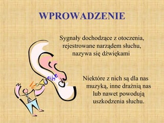 WPROWADZENIE
Niektóre z nich są dla nas
muzyką, inne drażnią nas
lub nawet powodują
uszkodzenia słuchu.
Sygnały dochodzące z otoczenia,
rejestrowane narządem słuchu,
nazywa się dźwiękami
 