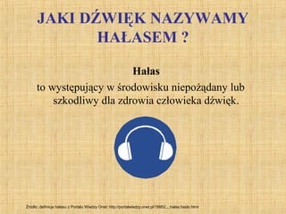JAKI DŹWIĘK NAZYWAMY
HAŁASEM ?
Hałas
to występujący w środowisku niepożądany lub
szkodliwy dla zdrowia człowieka dźwięk.
Źródło: definicja hałasu z Portalu Wiedzy Onet: http://portalwiedzy.onet.pl/19952,,,,halas,haslo.html
 