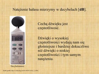 Natężenie hałasu mierzymy w decybelach [dB].
Cechą dźwięku jest
częstotliwość.
Dźwięki o wysokiej
częstotliwości wydają nam się
głośniejsze i bardziej dokuczliwe
niż dźwięki o niskiej
częstotliwości i tym samym
natężeniu.
Decybelomierz
Źródło grafiki: http://i1.ebayimg.com/01/i/05/97/1f/2b_1_b.JPG
 