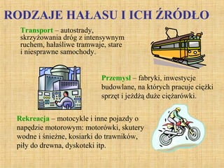 RODZAJE HAŁASU I ICH ŹRÓDŁO
Transport – autostrady,
skrzyżowania dróg z intensywnym
ruchem, hałaśliwe tramwaje, stare
i niesprawne samochody.
Przemysł – fabryki, inwestycje
budowlane, na których pracuje ciężki
sprzęt i jeżdżą duże ciężarówki.
Rekreacja – motocykle i inne pojazdy o
napędzie motorowym: motorówki, skutery
wodne i śnieżne, kosiarki do trawników,
piły do drewna, dyskoteki itp.
 