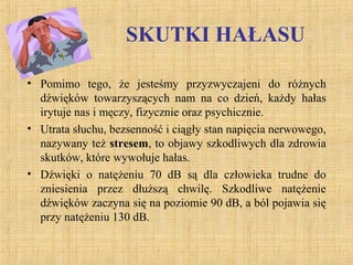 SKUTKI HAŁASU
• Pomimo tego, że jesteśmy przyzwyczajeni do różnych
dźwięków towarzyszących nam na co dzień, każdy hałas
irytuje nas i męczy, fizycznie oraz psychicznie.
• Utrata słuchu, bezsenność i ciągły stan napięcia nerwowego,
nazywany też stresem, to objawy szkodliwych dla zdrowia
skutków, które wywołuje hałas.
• Dźwięki o natężeniu 70 dB są dla człowieka trudne do
zniesienia przez dłuższą chwilę. Szkodliwe natężenie
dźwięków zaczyna się na poziomie 90 dB, a ból pojawia się
przy natężeniu 130 dB.
 