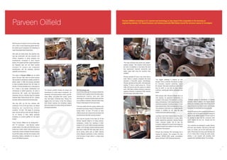 Parveen Oilfield

Parveen Oilfield is investing in U.S. machine tool technology to stay ahead of the competition in the booming oil
engineering industry. U.K.-based business and industry journalist Matt Bailey braved the monsoon season to investigate.

With the price of a barrel of oil at an all time high,
and in order to meet burgeoning global demand,
the world's big oil companies are embarking on
major new programmes of exploration.
New wells are being bored, new pipelines laid,
new rigs constructed, and new extraction and
refinery equipment is being designed and
manufactured. Compared to other industry
sectors, the projects and their capital expenditure
are frequently vast, and can mean lucrative
contracts for product and component
manufacturers with the necessary technical
capability and experience.
The origins of Parveen Oilfield can be traced
back to the year 1960, when the family business
was founded to manufacture metallic conduits for
electric cables. In 1983, the company diversified
to meet increasing demand from the Indian oil
industry. In the two decades since, it has grown to
be a leader in the design, development and
manufacture of oilfield equipment. Its name is
synonymous with quality and high-precision
machining, and as a one-stop shop for its global
customer base. Works Director Mr. N.H. Jeswani
has been with the company from the early days.
“Not long after our first few contracts with
companies in the oil and gas sector, we started
designing and manufacturing products
ourselves,” he says. “We began by producing
basic wire-line service tools and pipe fittings for
the oil industry in India, before gradually
increasing our product portfolio for the export
market.”
Today, Parveen Oilfield has its headquarters –
with 110 employees – near Mumbai, another
smaller facility in the older part of Mumbai, plus a
further two in Delhi, where a third is shortly to be
constructed. Across all facilities Parveen employs
around 500 people, who help the company meet
demanding delivery schedules for its range of
around 300 different products.

“The Haas machines have proved very reliable,”
explains Jeswani. “The company works around
the clock, so reliability is a key factor. We have
also experienced improved productivity and
higher output rates since the machines were
installed.”

The Parveen portfolio includes the design and
manufacture of a wide range of equipment – for
cementing, coil-tubing pressure control, gas lifts,
rotary drilling, sub-surface flow control, sucker
rods, well heads, Christmas trees, “fishing” and
logging tools, and valves. In fact, the company
does almost anything and everything needed
above and below the surface during all phases of
oil and gas exploration.

The Technology Leap
Around three years ago the company decided the
time had come to replace some of its older Indianmanufactured machine tools with CNC
technology. Mr. Jeswani had seen Haas machines
at an exhibition in Mumbai, where the Indian Haas
Factory Outlet (based in Pune) had a stand.
“Cost and quality were the primary reasons why
we opted to purchase a Haas SL-30 big-bore CNC
turning centre,” he says. “Of course, so many
oilfield products and components are tubular that
it made sense to start with a turning machine.”
Such was the success of the Haas SL-30 that
Parveen recently added to its Haas armoury,
purchasing a further four machines in 2005:
another SL-30; an EC-1600 horizontal machining
centre; a VF-5 50-taper vertical machining centre
fitted with a Haas HRT-450 rotary table; and an
SL-40 turning centre with an SMW indexing
chuck designed specifically to allow machining
of all the faces of steel valves in a single setup
(see picture).

Parveen operates 24 hours a day, seven days a
week. Where in western companies this would
represent a three-shift system, astonishingly,
Parveen operates just two shifts, with employees
working 72 hours a week across six, 12-hour
shifts, with just one day off a week on a rotation
basis. With labour already working at maximum
capacity at Parveen, investment in CNC machine
tool technology made perfect sense.

“Our biggest challenge is keeping up with
demand. Once a customer has placed an order,
it's invariably required yesterday,” quips
Mr. Jeswani. “We make everything to order rather
than for stock, so now that we have reliable
machines, meeting tight delivery schedules is far
easier.”
With business swift, Parveen's Rabale site is at
near capacity. An expansion representing an
increase in floor space of 50 percent is currently
being commissioned. It will house the latest CNC
machining equipment, including a total of 13 new
Haas machine tools, which are presently on order.
The company's order book is so healthy that Mr.
Jeswani is confident he can keep the new
machines and extra staff just as busy.
Low labour costs have certainly helped Parveen,
as has the relative abundance of young, highly
skilled engineering graduates passing through
India's university system. But its also the
company's willingness to invest in technology and
quality processes that enables it to win and retain
customers in the long term.
Parveen has embraced CNC technology and is
reaping the rewards. The company has also
achieved ISO9001:2000 quality accreditation
status, and holds 13 API (American Petroleum

Institute) licences to manufacture oil industry
products, which it claims is the largest amount
held by any company in India. Add all this to its 25
years of experience in the oil sector, and it's easy
to see why Parveen's services are so popular.
Around 70 percent of the company's production is
exported, sold via Parveen's extensive network of
agents. As an oilfield supplier, it should come as
no surprise to learn that the company's chief
export regions are the U.S., Canada and the
Middle East.
“Our customers are interested in quality, delivery
and trust,” says Jeswani. “We have an ISO audit
every six months, and an API audit every two
years. Price is less of an issue, given the high cost
of oil, a factor that is driving the entire sector,
making it very buoyant and providing most
suppliers with a profitable period,” he concludes.

 