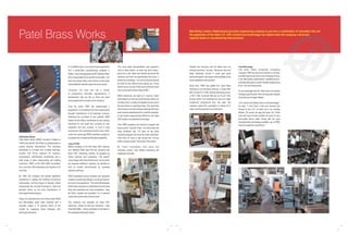 Patel Brass Works
In my father's day, no one would have expected to
find a world-class manufacturing company in
Rajkot,” says managing partner Mr. Mahesh Patel,
who is responsible for production and quality. “Our
town has always been most famous as the place
where Mahatma Gandhi spent his school years.
“However, the area now has a cluster
of progressive industrial organisations, a
development that we like to think has been
encouraged by the success of our company.”

Patel Brass Works
Patel Brass Works (PBW), founded in Rajkot in
1948 by the late Mr. Shri Patel, is a global leader in
engine bearing manufacture. The company
specialises in bi-metal and tri-metal bearings,
bushes and thrust washers for engines,
compressors, earthmovers, locomotives and a
wide range of other reciprocating and rotating
machinery. PBW is ISO 9001:2000 accredited,
has more than 300 employees and exports to 20
countries.
By 1965, the company had gained significant
experience in casting and finishing non-ferrous
components, and had begun to develop critical
components like bi-metal bearings to meet the
demand driven by the local manufacture of
slow-speed diesel engines.
Today, its customers are a mix of blue chip OEMs
and aftermarket spare parts stockists and it
currently enjoys a 75 percent share of the
market for supplying Indian Railways with
bearings and bushes.

Over the years, PBW has implemented a
programme of investment that has progressively
brought manufacture of its bearings in-house.
Following the purchase of raw material, PBW
makes its own alloys, undertakes its own casting,
machines its own parts and conducts its own
inspection and test routines. In such a busy
environment, the machining function is key, which
is why four years ago PBW undertook a project to
re-assess its in-house machine shop capability.
Leap of Faith
Before investing in his first Haas CNC machine
tool, Mahesh Patel says that the company had
three CNC machining centres, all supplied by
Indian machine tool companies. “We weren't
overly happy with their performance, and so when
we required additional capacity, we decided to
look at models manufactured by overseas
machine tool firms.”
PBW considered various German and Japanese
models of similar specification, but found these to
be much more expensive. “The cost-effectiveness
of the Haas machines is underlined by the fact that
they were selected over local competition,” says
Mr Patel, “despite the imposition of a 5 percent
import duty by the Indian Government.”
The company now operates six Haas CNC
machines. Indeed, its first two machines – both
Haas Mini Mills – were purchased on the basis of
the catalogue description alone.

Matt Bailey visited a Rajkot-based precision engineering company to see how a combination of calculated risk and
the application of the latest U.S. CNC machine tool technology has helped make the company a local and
regional leader in manufacturing best practices.

“The local Haas representative had popped-in
once or twice before, so when we were ready, I
gave him a call. Haas had recently launched the
machine, and from the specification and price, it
looked very tempting – so much so that we placed
an order for two without even seeing one. There
weren't any in our part of the country that we could
view, so we had to make a leap of faith.”
Whilst tolerances are tight at 4 microns, batch
sizes depend on the size of the bearing. Most runs
are fairly short, so ease of changeover was one of
the key factors in selecting Haas. The machines
also produce one-off prototype bearings that have
been reverse engineered from customer samples,
so the simple programming offered by the Haas
CNC system is a significant advantage.
“Four PBW operators are trained to program the
Haas control,” says Mr. Patel. “I've never seen the
Haas machines idle. I've seen all the other
machines stopped, but never the Haas machines.
They work 24 hours a day across two 12-hour
shifts, six days a week. They never miss a beat.”
Mr. Patel remembers that when the
machines arrived, they fulfilled everything the
catalogue promised.

“Quality and accuracy was far better than our
existing machines,” he says. “Moreover, the local
Haas distributor proved it could give good
technical support, and respond immediately if and
when assistance was required.”
Since then, PBW has added four more Haas
machines to its workshop armoury: a Super Mini
Mill, a 5-axis VF-2 CNC vertical machining centre,
a TM-1 CNC Toolroom Mill and an SL-20 CNC
turning centre. The machines are part of a major
investment programme that has seen the
company spend the equivalent of almost $1.5
million over the past two and a half years.

Cost Advantage
Like many Indian companies competing
overseas, PBW has the cost of labour on its side,
and although the country is not as cheap as China,
it can offer quality, skilled labour, reliability and onschedule deliveries to match western engineering
firms – at much lower prices.
It's an advantage that Mr. Patel does not foresee
changing significantly in the coming years, despite
the pressures of wage inflation.
“Our country will always have a cost advantage,”
he says. “I don't think it will ever become like
Europe or the U.S., at least not in my working
lifetime. Of course, the gap will close, but I think
India will have at least another 20 years of very
favourable labour rates. Along with the best
manufacturing technology available, we at PBW
intend to make the most of them.”

 