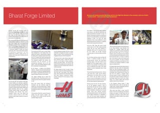 Bharat Forge Limited
Passing through the imposing gates of
Pune-based Bharat Forge Ltd. (BFL), the roads
become smooth and well tended. Immaculate
lawn edges and trim hedges border the long
driveway leading to the car park, where small cars
and scooters form orderly lines.
As a company, BFL has grown from its origins as a
humble hammer manufacturer 40 years ago, into
one of the largest, most accomplished and
technically advanced forging operations in the
world. It is the flagship company of the $1.25
billion (US) Kalyani Group, and describes itself as
a “full-service supplier” of engine and chassis
components. BFL is also India's largest exporter
of automotive components, and has
manufacturing facilities spread across six
locations: two in India, three in Germany and one
in North America.

“We needed to prove that the Haas machines
could produce a die within the cycle times and
quality requirements we expected,” he says. “At
that time, we wanted to machine a connecting rod
die from H13 tool steel (50HRc), so we passed the
challenge to Haas. The result was really
impressive. In fact, it was no different to a set of
benchmarking tests we had done on a Japanese
machine that cost several times the price.”

The turning point for BFL came in the late 1980s,
when management at the company (then only
selling to the market in India) decided to replace
the ageing plant it originally bought second-hand
from a U.S. supplier, with modern technology that
would be the envy of forging shops the world over.
The investment included new presses, new
automation and the adoption of new
manufacturing techniques, such as 5S and
Kaizen. It was a bold strategy designed to make
BFL a world leader in forging production.
Mr. B.P. Kalyani – a relative of the company's
chairman – was given the task of implementing the
new practices. To tackle the challenge effectively,
BFL created a Forge Modernisation Division, and
today Mr. Kalyani is its Senior Vice President.

Over the years, BFL has invested to create stateof-the-art facilities and world-class capabilities,
such as fully automated forging and machining
lines comparable to the best in the industry. The
company's customer base includes virtually every
global automotive OEM and Tier I supplier,
including: Daimler Chrysler, Toyota, BMW, GM,
Volkswagen, Audi, Renault, Ford, Volvo,
Caterpillar, Perkins, Iveco, Arvin Meritor and
Cummins. Annual turnover of the 4,000employee, publicly traded company is in excess of
$600 million.

Business and industry journalist Matt Bailey took the short flight from Mumbai to Pune recently to visit one of India's
– and the world's – most successful forge manufacturers.

“Our biggest challenge was to absorb the
technology,” he says. “It was all very new to us, but
somehow we had to learn how to get the most from
it – fast.”
Word soon spread about the company's
investment, and new customers sought the
company out. One such company was U.S.-based
axle assembly manufacturer Arvin Meritor, which
duly placed an order for 1,000 forged axle beams
per month.
“We were able to offer them a product 20 percent
cheaper than their previous supplier,” says
Mr. Kalyani. “All of a sudden, the hard work and
investment began to pay off.”

Over the subsequent decade, the influx of orders
accelerated, but despite the success, a problem
began to surface: The die machining shop was
struggling to keep pace with the forging lines.
“We knew we had to start looking at high-speed
CNC machining centres,” explains Mr. Kalyani.
“At first, we only looked at various Japanese,
German and Swiss models – the ones we had
heard of. But the quotes were very expensive. We
thought that must be the going rate, but then we
came across Haas.”
Mr. Kalyani admits he had not heard of Haas
previously, but says the machine specification-toprice ratio was a real surprise. Only company
policy, which demands that benchmarking tests
take place between prospective supplier
products, prevented him from placing an order
immediately.

That was in 2001. Today, BFL owns 23 Haas
machine tools: 16 VF-4 CNC vertical machining
centres (the five most recent delivered in
September 2005); two VF-7 machining centres;
two VF-2 models; one EC-1600 horizontal
machining centre; one Toolroom Mill and one Mini
Lathe.
All of the Haas machining centres are fitted with
10,000- or 15,000-rpm spindles, as well as
through-spindle coolant and high-speed
machining options. In fact, BFL claims to have
specified all of the available options on every
machine it has purchased. The machines even
have air conditioning units fitted to the control
cabinets to counter exceptionally high in-shop
temperatures.
“We work the Haas machines very hard – 24 hours
a day, seven days a week,” says Mr. Kalyani.
“Temperatures in the factory often can exceed
40°C (104°F). We can't afford to take any
chances, so we use cooling systems. Some of our
Japanese and German machines are also cooled,
but none cope as well as the Haas machines.”
Working around the clock, the Haas machines,
run by five operators, produce a total of
approximately 550 dies per month for forgings
weighing up to 350 kg. Typical end products
include crankshafts, connecting rods, front-axle
beams, rocker arms, steering knuckles,
transmission parts and hubs. In fact, BFL claims to
be the largest manufacturer of crankshafts in
India, and the second largest worldwide, with
annual production well in excess of 100,000 units.

“We are immensely pleased with the performance
of our Haas machines,” says Associate Vice
President Mr. S. Rangan. “Before they were
installed, the cycle time for a typical crankshaft die
was 40 to 50 hours, now it is 14 to 15 hours.
Similarly, a die for a connecting rod was machined
in 40 hours, whereas now it takes just four. Add to
this the fact that there is no bench or polishing
work, no tool marks or cracks, and it is easy to see
why we are so pleased. The days of separate
roughing and finishing are also behind us. All of
our dies are now machined complete in a single
setup on a single machine.”
Mr. Rangan states that two further forging lines are
planned for next year, which will subsequently
require yet more die-machining capacity. The
company is also considering the acquisition of two
more plants, one in Europe and one in China. He
says that this ambition is targeted toward
improving “speed to market.” A decade ago, the
time taken from receipt of drawing to delivery of a
hard-forged sample was around two months.
Today, it is a couple of weeks. BFL's two-year
target is to reduce it to just three days!
In the company's training division, a Haas
Toolroom Mill and Mini Lathe are used daily by
roughly 30 BFL trainees undertaking one-and-ahalf year apprenticeship programs.
“We've never been afraid to invest,” says Mr.
Kalyani. “From the very beginning, the chairman
invested the majority of profits back into the
organisation. It's become a culture at BFL. Every
company has the ability to define its own culture,
and this is ours.”

 