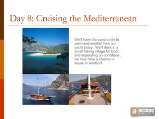 Day 8: Cruising the Mediterranean We’ll have the opportunity to swim and snorkel from our yacht today.  We’ll dock in a small fishing village for lunch, and depending on conditions, we may have a chance to kayak or windsurf. 
