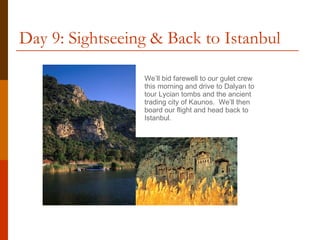 Day 9: Sightseeing & Back to Istanbul We’ll bid farewell to our gulet crew this morning and drive to Dalyan to tour Lycian tombs and the ancient trading city of Kaunos.  We’ll then board our flight and head back to Istanbul. 