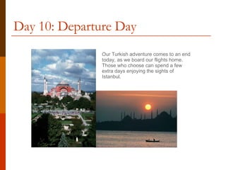 Day 10: Departure Day Our Turkish adventure comes to an end today, as we board our flights home.  Those who choose can spend a few extra days enjoying the sights of Istanbul. 