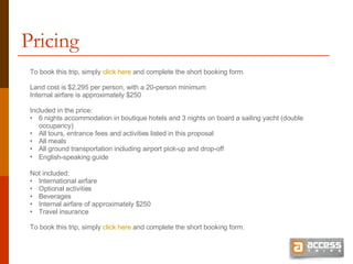 Pricing To book this trip, simply  click here  and complete the short booking form. Land cost is $2,295 per person, with a 20-person minimum Internal airfare is approximately $250 Included in the price: 6 nights accommodation in boutique hotels and 3 nights on board a sailing yacht (double occupancy) All tours, entrance fees and activities listed in this proposal All meals All ground transportation including airport pick-up and drop-off English-speaking guide   Not included: International airfare Optional activities Beverages Internal airfare of approximately $250 Travel insurance To book this trip, simply  click here  and complete the short booking form. 