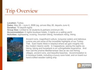 Trip Overview Location:  Turkey Dates:  May 26 – June 4, 2008 (eg. arrives May 26, departs June 4) Duration:  10 days/9 nights Group Size:  Limited to 32 students & partners (minimum 20) Accommodation:  6 nights boutique hotels, 3 nights on a sailing yacht Activities:  sightseeing, cruising, mountain biking, horseback riding, hiking Ancient ruins, magnificent culture, turquoise waters and delicious cuisine are just some of the incredible highlights of our Turkey Trek.  East meets West in Istanbul where we gain insights into the modern Islamic world.  In Cappadocia, seeing the sights via hiking, biking and horseback is an unforgettable experience.  And then sail the pristine Mediterranean Sea as we visit fishing villages, ancient ruins, and beautiful beaches.  Accommodation is in boutique hotels, including a luxury cave hotel, and on board our hand-crafted wooden sailing ship. 