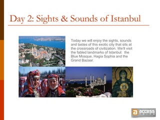 Day 2: Sights & Sounds of Istanbul Today we will enjoy the sights, sounds  and tastes of this exotic city that sits at the crossroads of civilization. We’ll visit the fabled landmarks of Istanbul:  the Blue Mosque, Hagia Sophia and the Grand Bazaar.  