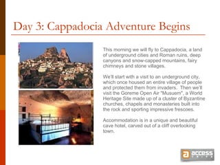 Day 3: Cappadocia Adventure Begins This morning we will fly to Cappadocia, a land of underground cities and Roman ruins, deep canyons and snow-capped mountains, fairy chimneys and stone villages.  We’ll start with a visit to an underground city, which once housed an entire village of people and protected them from invaders.  Then we’ll visit the Goreme Open Air &quot;Musuem&quot;, a World Heritage Site made up of a cluster of Byzantine churches, chapels and monasteries built into the rock and sporting impressive frescoes.  Accommodation is in a unique and beautiful cave hotel, carved out of a cliff overlooking town. 