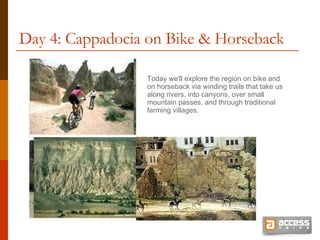 Day 4: Cappadocia on Bike & Horseback Today we'll explore the region on bike and on horseback via winding trails that take us along rivers, into canyons, over small mountain passes, and through traditional farming villages. 